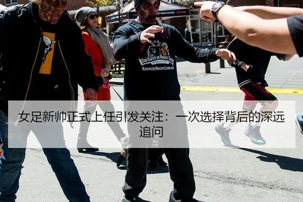 女足新帅正式上任引发关注：一次选择背后的深远追问