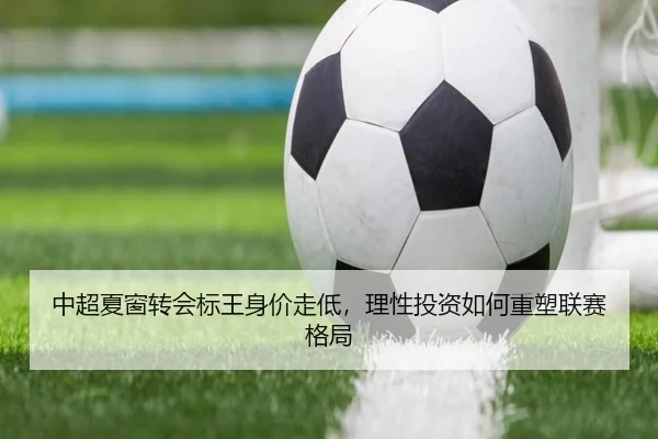 中超夏窗转会标王身价走低，理性投资如何重塑联赛格局